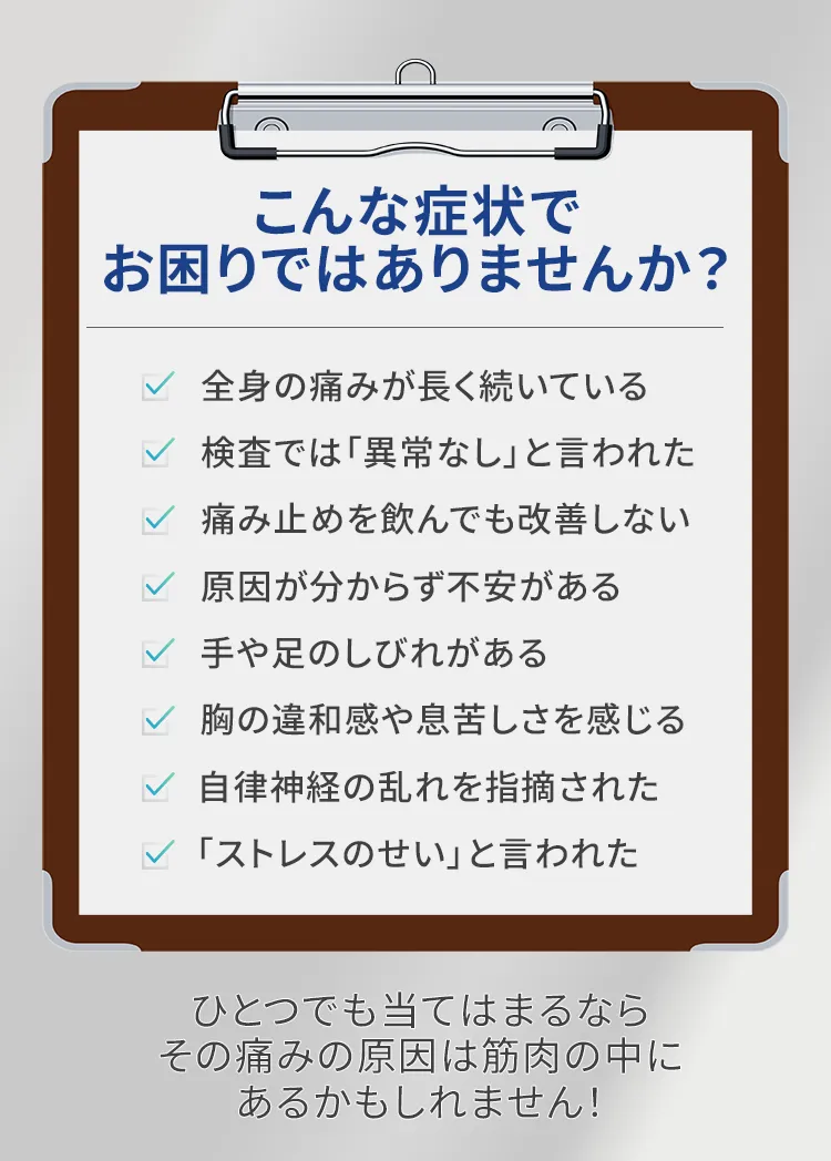 こんな症状でお困りではありませんか？ ☑ 全身の痛みが長く続いている ☑ 検査では「異常なし」と言われた ☑ 痛み止めを飲んでも改善しない ☑ 原因が分からず不安がある ☑ 手や足のしびれがある ☑ 胸の違和感や息苦しさを感じる ☑ 自律神経の乱れを指摘された ☑ 「ストレスのせい」と言われた ⸻ もし一つでも当てはまる場合、 その痛みの原因は 筋肉の中にあるかもしれません。